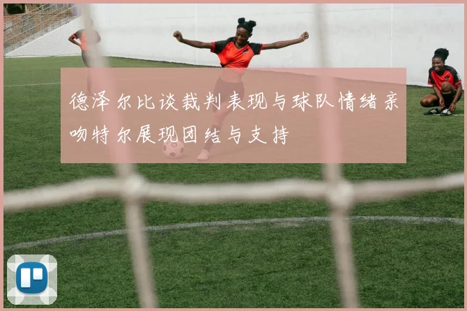 德泽尔比谈裁判表现与球队情绪亲吻特尔展现团结与支持