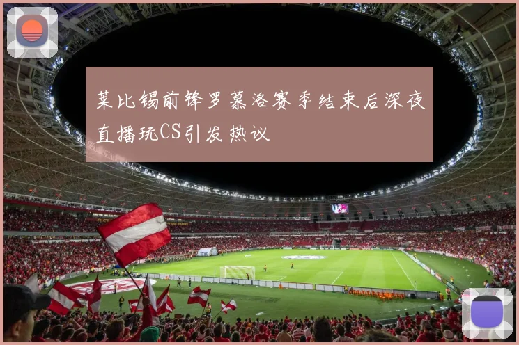莱比锡前锋罗慕洛赛季结束后深夜直播玩CS引发热议