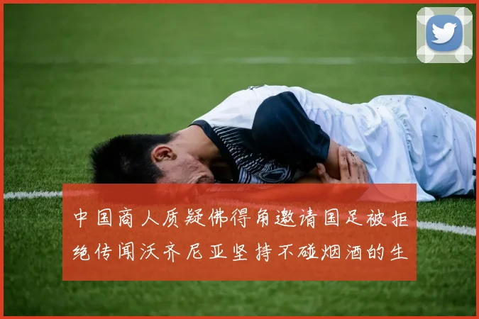 中国商人质疑佛得角邀请国足被拒绝传闻沃齐尼亚坚持不碰烟酒的生活方式