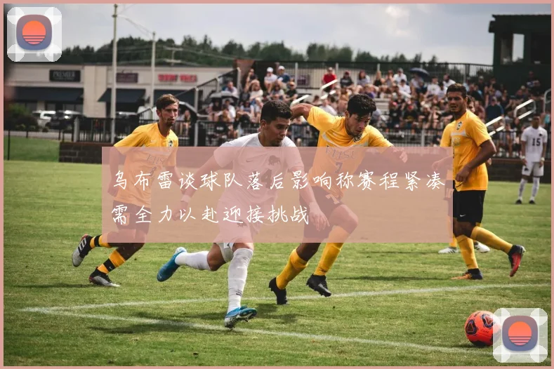 乌布雷谈球队落后影响称赛程紧凑需全力以赴迎接挑战