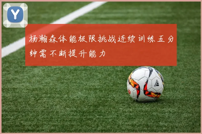 杨瀚森体能极限挑战连续训练五分钟需不断提升能力