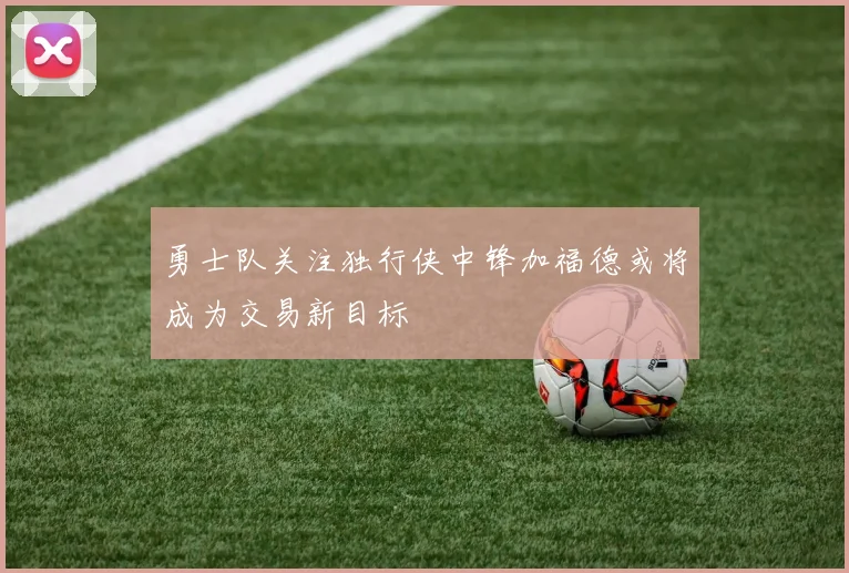 勇士队关注独行侠中锋加福德或将成为交易新目标