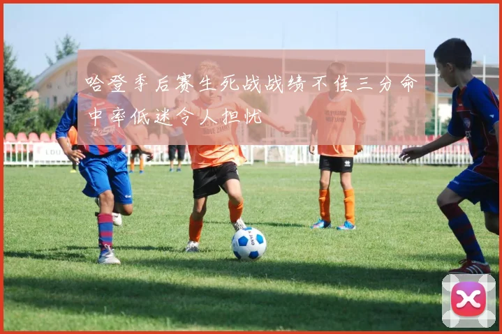 哈登季后赛生死战战绩不佳三分命中率低迷令人担忧