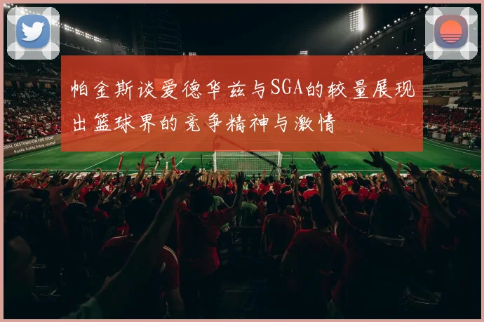 帕金斯谈爱德华兹与SGA的较量展现出篮球界的竞争精神与激情