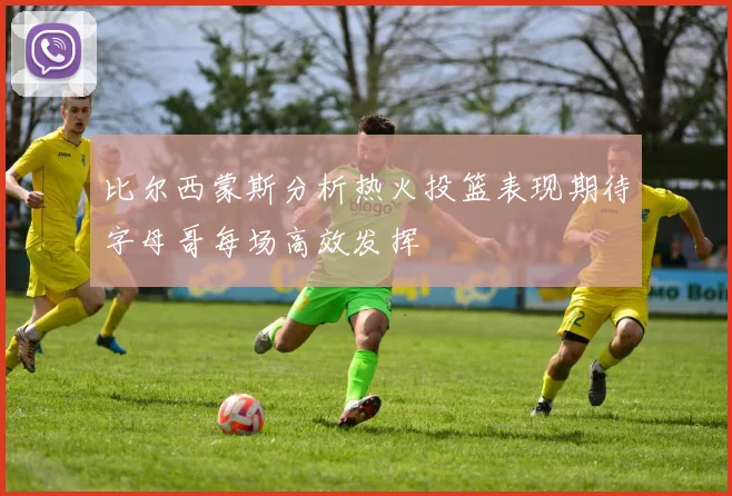 比尔西蒙斯分析热火投篮表现期待字母哥每场高效发挥