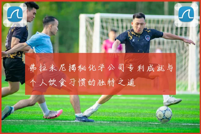 弗拉米尼揭秘化学公司专利成就与个人饮食习惯的独特之道