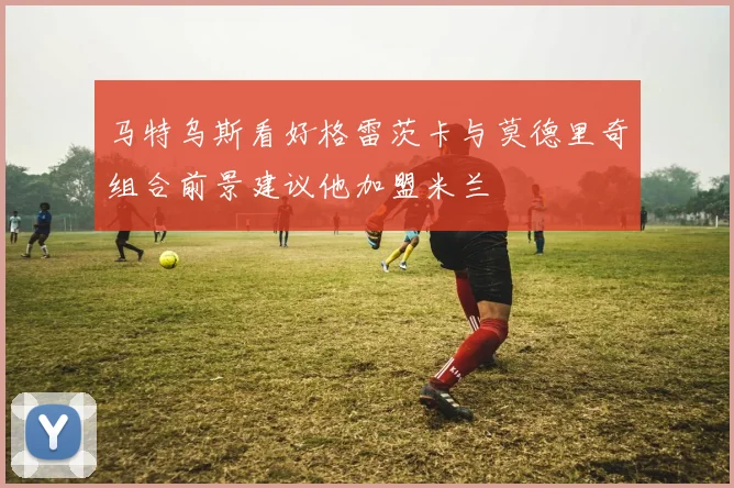 马特乌斯看好格雷茨卡与莫德里奇组合前景建议他加盟米兰