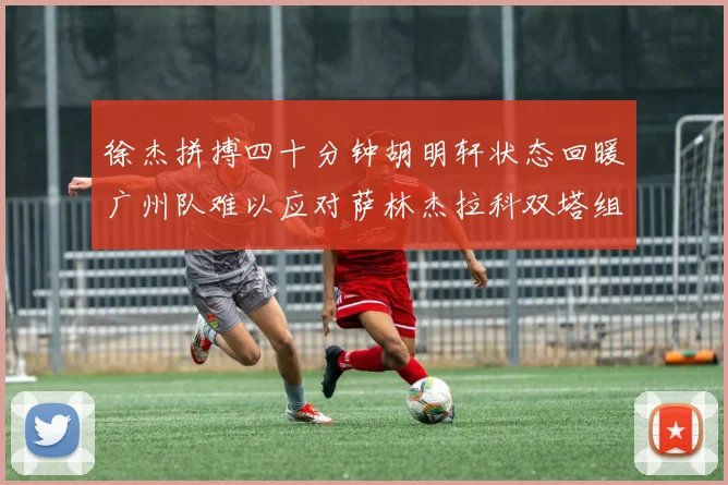 徐杰拼搏四十分钟胡明轩状态回暖广州队难以应对萨林杰拉科双塔组合