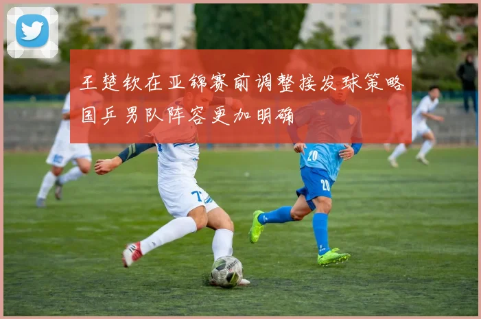 王楚钦在亚锦赛前调整接发球策略国乒男队阵容更加明确