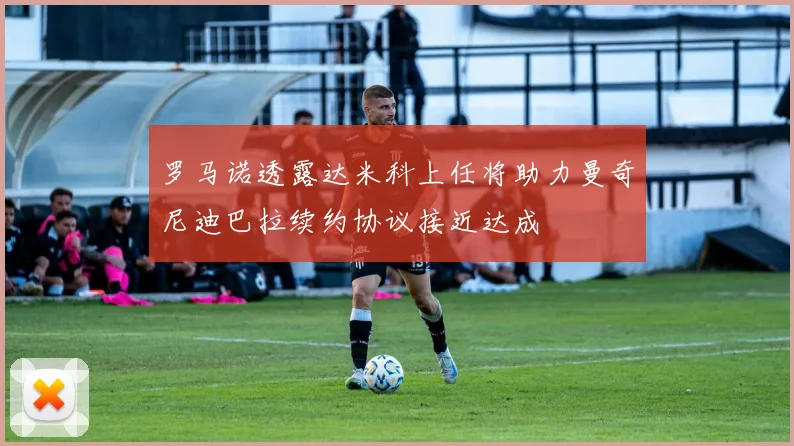 罗马诺透露达米科上任将助力曼奇尼迪巴拉续约协议接近达成