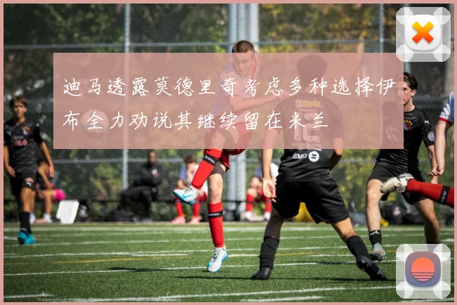 迪马透露莫德里奇考虑多种选择伊布全力劝说其继续留在米兰