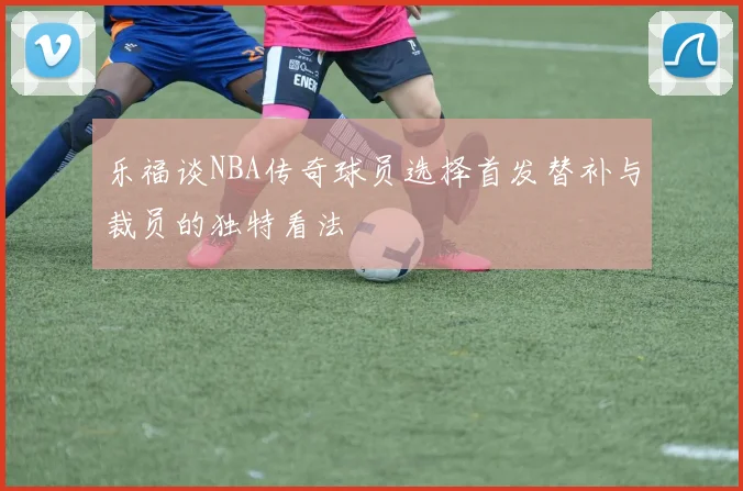 乐福谈NBA传奇球员选择首发替补与裁员的独特看法
