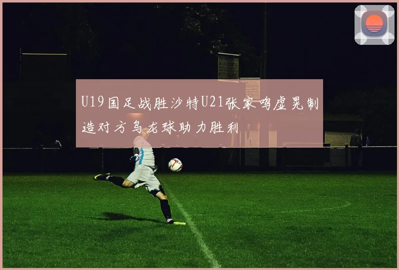 U19国足战胜沙特U21张家鸣虚晃制造对方乌龙球助力胜利