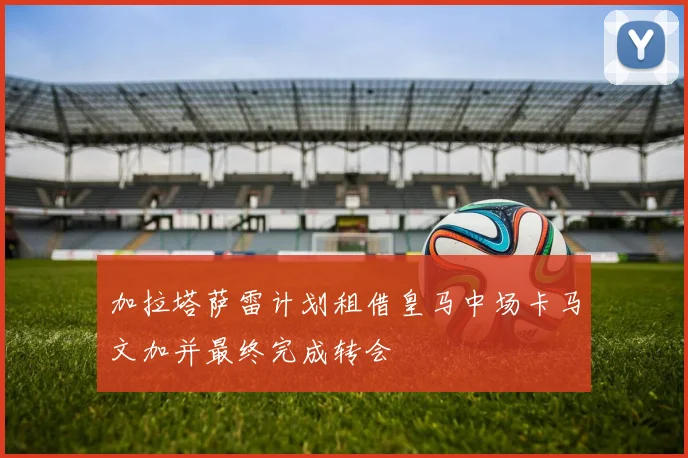 加拉塔萨雷计划租借皇马中场卡马文加并最终完成转会