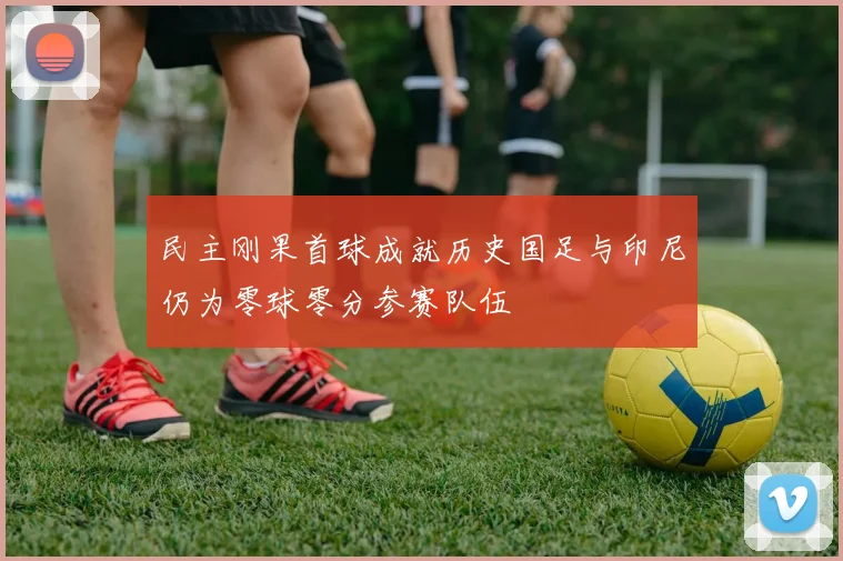 民主刚果首球成就历史国足与印尼仍为零球零分参赛队伍