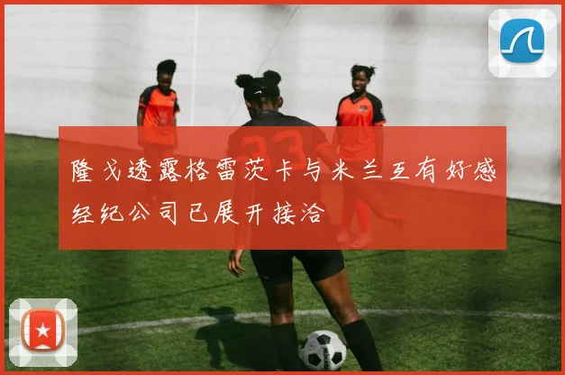 隆戈透露格雷茨卡与米兰互有好感经纪公司已展开接洽