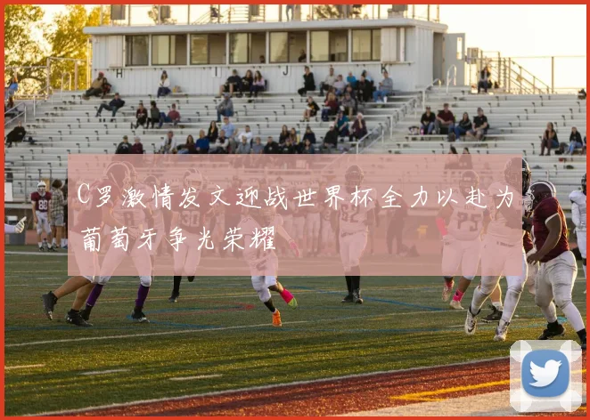 C罗激情发文迎战世界杯全力以赴为葡萄牙争光荣耀