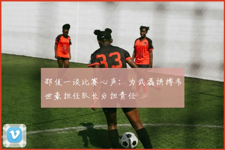 邵佳一谈比赛心声：为武磊拼搏韦世豪担任队长分担责任