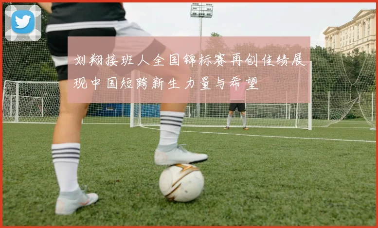 刘翔接班人全国锦标赛再创佳绩展现中国短跨新生力量与希望