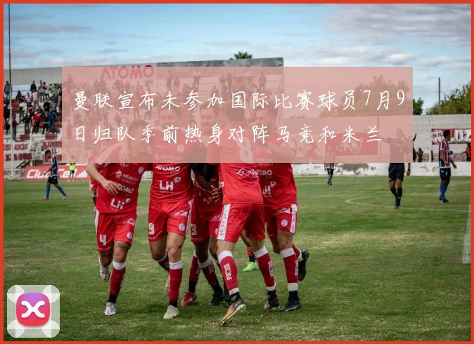 曼联宣布未参加国际比赛球员7月9日归队季前热身对阵马竞和米兰