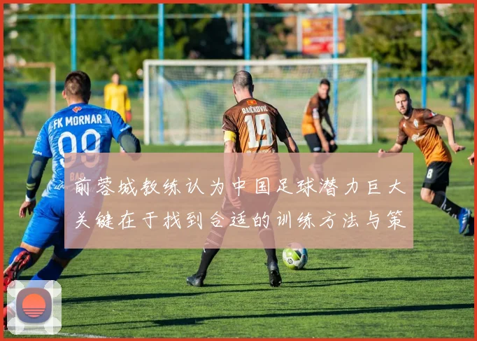 前蓉城教练认为中国足球潜力巨大关键在于找到合适的训练方法与策略