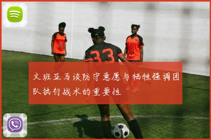 文班亚马谈防守意愿与牺牲强调团队执行战术的重要性
