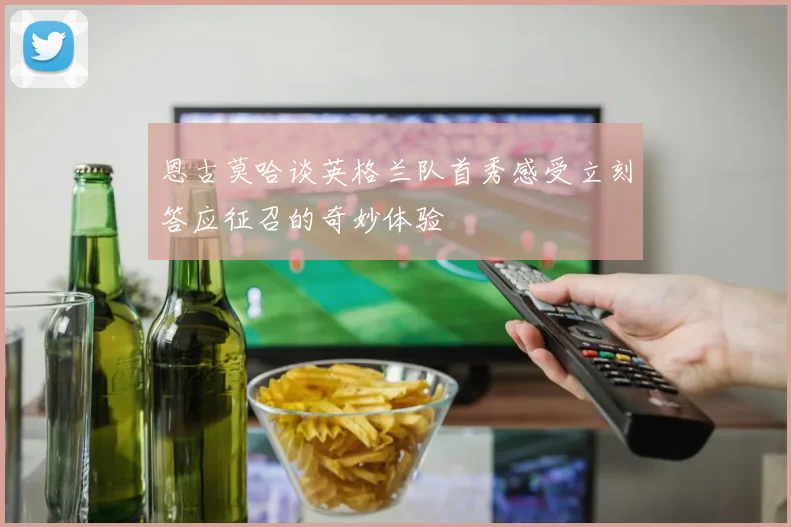 恩古莫哈谈英格兰队首秀感受立刻答应征召的奇妙体验