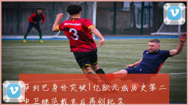 萨利巴身价突破1亿欧元成历史第二中卫继范戴克后再创纪录